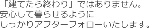「建てたら終わり」ではありません。安心して暮らせるようにしっかりアフターフォローいたします。