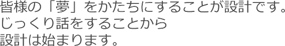 皆様の「夢」をかたちにすることが設計です。じっくり話をすることから設計は始まります。
