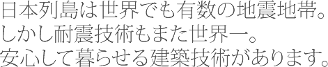 日本列島は世界でも有数の地震地帯。しかし耐震技術もまた世界一。安心して暮らせる建築技術があります。