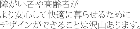障碍者や高齢者がより安心して快適に暮らせるためにデザインができることは沢山あります。